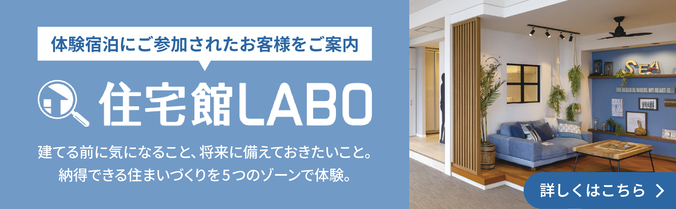 体験宿泊にご参加されたお客様をご案内　住宅館LABO　建てる前に気になること、将来に備えておきたいこと。納得できる住まいづくりを5つのゾーンで体験。詳しくはこちら