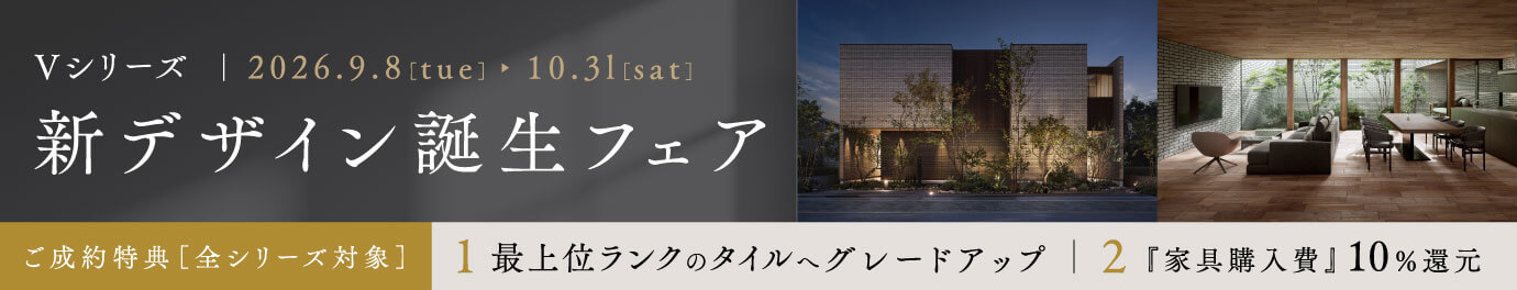 Vシリーズ 新デザイン誕生フェア 2026.9.8[tue]-10.31[sat]ご成約特典［全シリーズ対象］1.最上位ランクのタイルへグレードアップ 2.「家具購入費」10％還元
