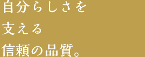 自分らしさを支える信頼の品質。