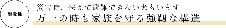 [耐震性]　災害時、怯えて避難できない犬もいます　万一の時も家族を守る強靭な構造