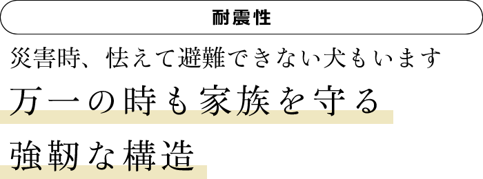 [耐震性]　災害時、怯えて避難できない犬もいます　万一の時も家族を守る強靭な構造