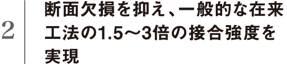 断面欠損を抑え、一般的な在来工法の1.5～3倍の接合強度を実現